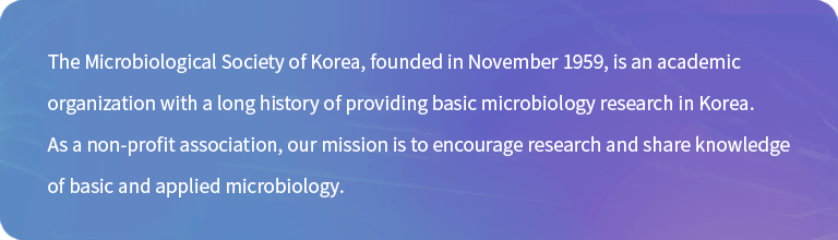 The Microbiological Society of Korea, founded in November 1959, is an academic organization with a long history of providing basic microbiology research in Korea. As a non-profit association, our mission is to encourage research and share knowledge of basic and applied microbiology.