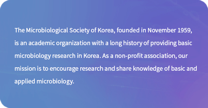 The Microbiological Society of Korea, founded in November 1959, is an academic organization with a long history of providing basic microbiology research in Korea. As a non-profit association, our mission is to encourage research and share knowledge of basic and applied microbiology.